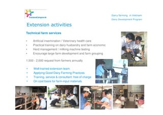 Dairy farming in Vietnam
                                                                    Dairy Development Program

     Extension activities
     Technical farm services

     •    Artificial insemination / Veterinary health care
     •    Practical training on dairy husbandry and farm economic
     •    Herd management / milking machine testing
     •    Encourage large farm development and farm grouping

     1,500 - 2,000 request from farmers annually

     •    Well-trained extension team
     •    Applying Good Dairy Farming Practices
     •    Training, service & consultant: free of charge
     •    On cost basis for farm-input materials




13
 