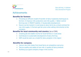 Dairy farming in Vietnam
                                                                     Dairy Development Program


     Achievements
     Benefits for farmers
        •    Providing an efficient model of transfer of dairy husbandry techniques to
             farmers    Improve milk production and milk quality + Better control
             farming cost      PROFIT stability   Sustainable development.
        •    Secure out-let market in rural areas to dairy farms by a direct contract for
             raw milk supply      Farmers get fair price when selling milk directly to the
             company.
     Benefits for local community and country (as a CSR)
         •   Creating job and stable income for local farmers in rural areas
         •   Contributes to sustainable development of dairy farming
         •   DDP would be seen as a model for dairy projects in the region


     Benefits for company
         •   Secure raw milk intake from local farms at competitive cost price
         •   Secure quality and safety of raw milk      quality of dairy products
         •   Building up a good company image in the country
19
 