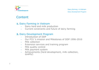 Dairy farming in Vietnam
                                                   Dairy Development Program



    Content

    1. Dairy Farming in Vietnam
        −  Dairy herd and milk production
        −  Current constraints and future of dairy farming

    2. Dairy Development Program
        −  Introduction of DDP
        −  Our FCV ’s mission and Milestones of DDP 1996-2010
        −  Milk collection
        −  Extension services and training program
        −  Milk quality control
        −  Milk payment system
        −  Achievements (herd development, milk collection,
           quality)



2
 