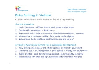 Dairy farming in Vietnam
                                                                     Dairy Development Program


    Dairy farming in Vietnam
    Current constraints and a vision of future dairy farming

    Current constraints
    1. Land – Investment: >95% of farms is small holder in urban areas
    2. Farming skill: management + know-how ...
    3. Government policy: Long-term planning + legislation & regulation + education
    4. Infrastructure in rural area – utility + farm inputs + milk collection
    5. Not economic due to small herd size (high input cost and not pro.)


    A vision of future dairy farming (for a sustainable development)
    1. Dairy farming zone is planed and effective policies are made by government
    2. Commercial size + pro. management + profit stability + friendly with environment
    3. Quality oriented: Good dairy farming practices & and milk quality and safety
    4. Be competitive with other local agri. businesses and world market milk price



7
 