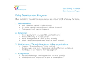 Dairy farming in Vietnam
                                                                 Dairy Development Program


    Dairy Development Program
    Our mission: Supports sustainable development of dairy farming

    1. Milk collection
        •   Milk collection system – Direct contract
        •   Incentive payment as quality and volume delivered
        •   Transparent milk payment system

    2. Extension
        •   Good quality farm services (AI & Vet health care)
        •   Practical training + productivity
        •   Farm management      + milk quality & safety
        •   Good Dairy Farming Practices (GDFP & bonus scheme)

    3. Link between FCV and dairy farmer / Gov. organizations
        •   Support “Grouping farmers” (cost control)
        •   Building up a long term relationship with local farmers and others
        •   Contribute to the national dairy development

    4. Competition
        •   Quality oriented (in farming practices and milk quality)
        •   Control milk cost production at farm    profit stability
8
 