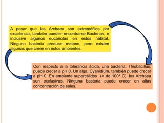 A pesar que las Archaea son extremófilos por
excelencia, también pueden encontrarse Bacterias, e
inclusive algunos eucariotas en estos hábitat.
Ninguna bacteria produce metano, pero existen
algunas que creen en estos ambientes.



           Con respecto a la tolerancia ácida, una bacteria: Thiobacillus,
           puede crecer a pH 0. Un alga, Cyanidium, también puede crecer
           a pH 0. En ambiente supercálidos (> de 100º C), los Archaea
           son exclusivos. Ninguna bacteria puede crecer en altas
           concentración de sales.
 