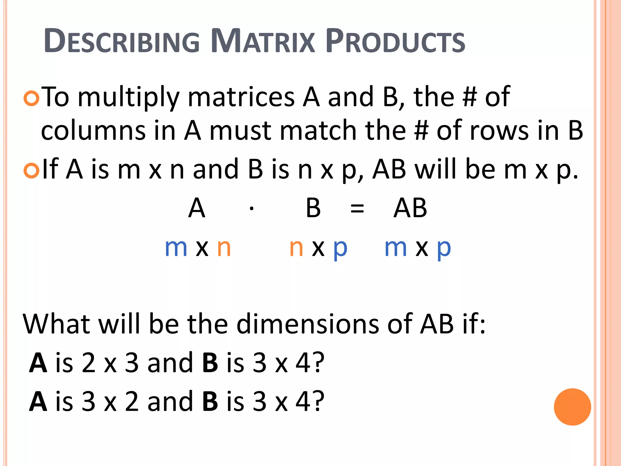 DESCRIBING MATRIX PRODUCTS
To multiply matrices A and B, the # of
columns in A must match the # of rows in B
If A is m x n and B is n x p, AB will be m x p.
A ∙ B = AB
mxn nxp mxp
What will be the dimensions of AB if:
A is 2 x 3 and B is 3 x 4?
A is 3 x 2 and B is 3 x 4?