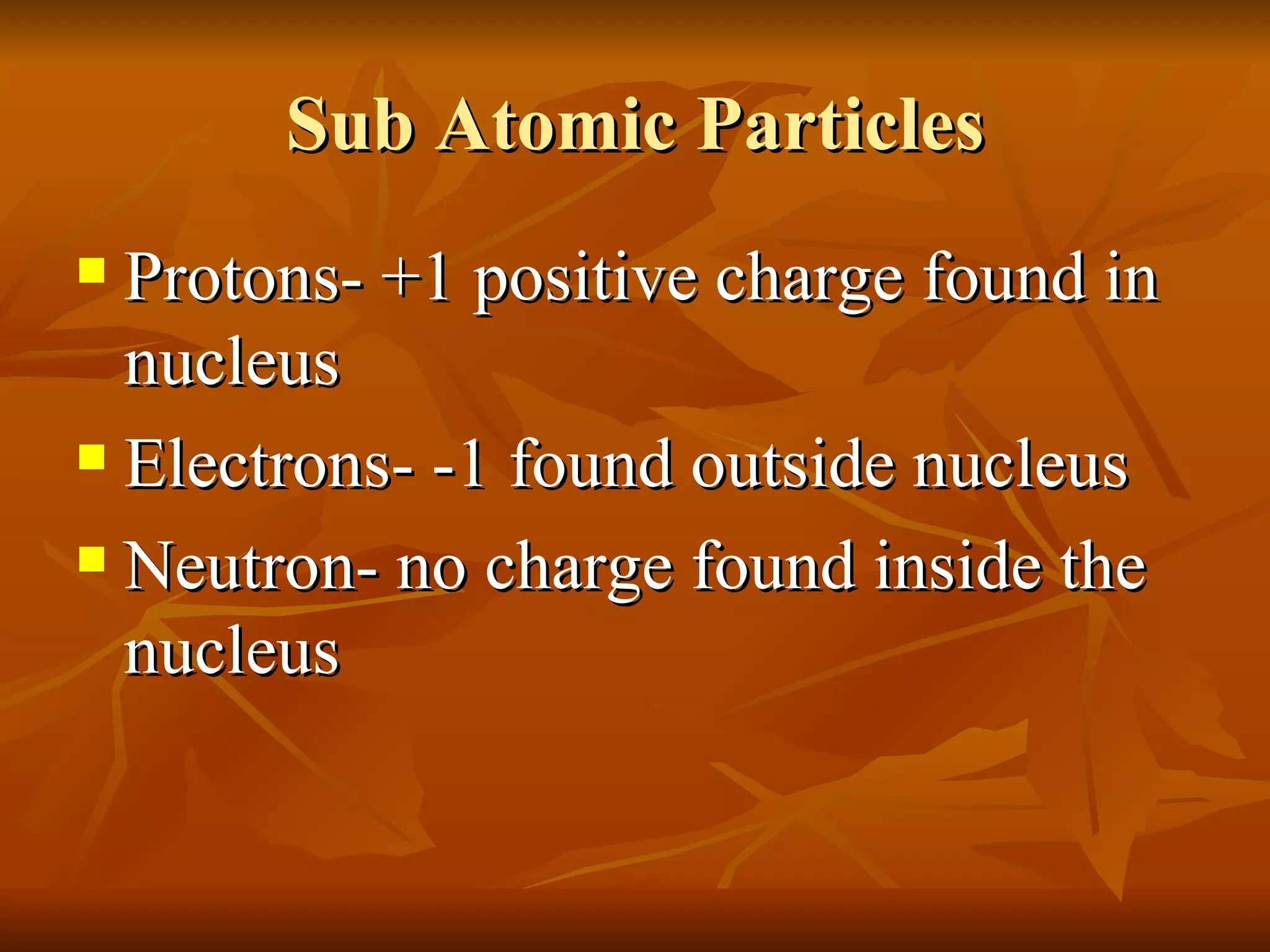 Sub Atomic Particles Protons- +1 positive charge found in nucleus Electrons- -1 found outside nucleus Neutron- no charge found inside the nucleus