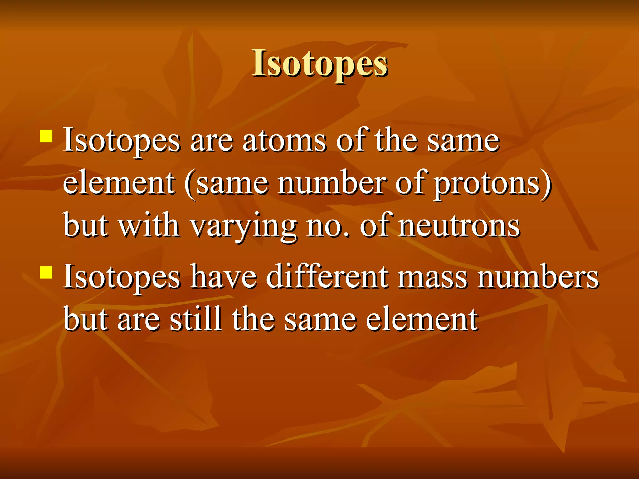 Isotopes Isotopes are atoms of the same element (same number of protons) but with varying no. of neutrons Isotopes have different mass numbers but are still the same element