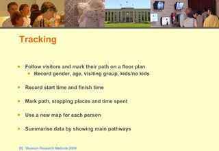 Follow visitors and mark their path on a floor plan Record gender, age, visiting group, kids/no kids Record start time and finish time Mark path, stopping places and time spent Use a new map for each person Summarise data by showing main pathways Tracking 