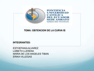 TEMA: OBTENCION DE LA CURVA IS
INTEGRANTES:
ESTHEFANIAALVAREZ
LIZBETH LLERENA
MARIA DE LOS ANGELES TIBAN
ERIKA VILLEGAS
 