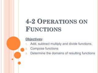 4-2 OPERATIONS ON 
FUNCTIONS 
Objectives: 
1. Add, subtract multiply and divide functions. 
2. Compose functions 
3. Determine the domains of resulting functions 
 