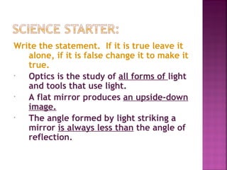Write the statement. If it is true leave it
   alone, if it is false change it to make it
   true.
  Optics is the study of all forms of light
   and tools that use light.
  A flat mirror produces an upside-down
   image.
  The angle formed by light striking a
   mirror is always less than the angle of
   reflection.
 
