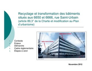Recyclage et transformation des bâtiments
         situés aux 6650 et 6666, rue Saint-Urbain
         (article 89,3° de la Charte et modification au Plan
         d’urbanisme)




1.    Contexte
2.    Enjeux
3.    Démarche
4.    Cadre réglementaire
5.    Étapes à venir




                                                   Novembre 2012
 