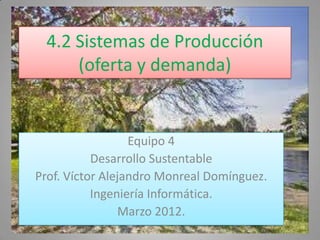 4.2 Sistemas de Producción
     (oferta y demanda)


                  Equipo 4
           Desarrollo Sustentable
Prof. Víctor Alejandro Monreal Domínguez.
           Ingeniería Informática.
                Marzo 2012.
 