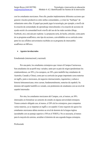 Sergio Reyes (A01303790)                         Tecnología e innovación en educación
sergioreyes@itesm.mx           Módulo 4. 4.2: Identificando las fuentes de la innovación


con los estudiantes mexicanos. Para ello, pueden implementarse diferentes acciones que
generen vínculos productivos entre ambas comunidades, y eviten las “burbujas” de
aislamiento entre ellas. El papel que puede jugar la tecnología, por ejemplo, a través de
la creación de comunidades de aprendizaje interculturales o la creación de acciones de
ayuda social a la comunidad local a través del uso de las redes sociales (blogs,
Factbook, etc), está aún por explorar. La propuesta sería, de hecho, articular, como parte
de su programa académico, este tipo de acciones, convalidables en su currícula como
parte los sus créditos universitarios recibidos en su programa de intercambio
académico en México.


   •   Agentes involucrados


Estudiantado (internacional y nacional)


       Por una parte, los estudiantes extranjeros que vienen al Campus Cuernavaca.
Son estudiantes de un perfil muy variados, tanto por su país de origen (predominan los
estadounidenses, un 50% y los europeos, un 30%, pero también hay estudiantes de
Australia, Canadá y China), como por su currícula (un grupo importante cursa materias
en inglés, junto a mexicanos, de negocios internacionales, ingenierías y cultura e
historia latinoamericana; otros cursan, fundamentalmente, materias de español). Su
dominio del español también es variado, con predominio de estudiantes con un nivel de
español intermedio


       Por otra, los estudiantes mexicanos del Campus, con, al menos, un 30%
interesados en formalizar un semestre de estudio en alguna universidad extranjera.
Tienen contacto obligado con, al menos, el 20% de los extranjeros, pues comparten
varias materias, ya se impartan en inglés o en español. Como requisito de egreso los
estudiantes mexicanos deben mostrar un nivel de dominio de la lengua inglesa
(acreditable con un puntaje superior a 550 en el TOEFL). No es necesaria, al menos
para la mayoría de carreras, acreditar el dominio de una segunda lengua extranjera.


Profesorado
 