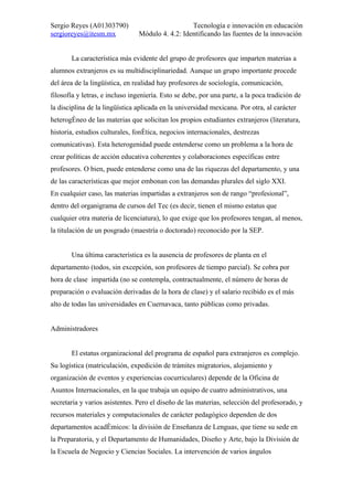 Sergio Reyes (A01303790)                          Tecnología e innovación en educación
sergioreyes@itesm.mx            Módulo 4. 4.2: Identificando las fuentes de la innovación


       La característica más evidente del grupo de profesores que imparten materias a
alumnos extranjeros es su multidisciplinariedad. Aunque un grupo importante procede
del área de la lingüística, en realidad hay profesores de sociología, comunicación,
filosofía y letras, e incluso ingeniería. Esto se debe, por una parte, a la poca tradición de
la disciplina de la lingüística aplicada en la universidad mexicana. Por otra, al carácter
heterogéneo de las materias que solicitan los propios estudiantes extranjeros (literatura,
historia, estudios culturales, fonética, negocios internacionales, destrezas
comunicativas). Esta heterogenidad puede entenderse como un problema a la hora de
crear políticas de acción educativa coherentes y colaboraciones específicas entre
profesores. O bien, puede entenderse como una de las riquezas del departamento, y una
de las características que mejor embonan con las demandas plurales del siglo XXI.
En cualquier caso, las materias impartidas a extranjeros son de rango “profesional”,
dentro del organigrama de cursos del Tec (es decir, tienen el mismo estatus que
cualquier otra materia de licenciatura), lo que exige que los profesores tengan, al menos,
la titulación de un posgrado (maestría o doctorado) reconocido por la SEP.


       Una última característica es la ausencia de profesores de planta en el
departamento (todos, sin excepción, son profesores de tiempo parcial). Se cobra por
hora de clase impartida (no se contempla, contractualmente, el número de horas de
preparación o evaluación derivadas de la hora de clase) y el salario recibido es el más
alto de todas las universidades en Cuernavaca, tanto públicas como privadas.


Administradores


       El estatus organizacional del programa de español para extranjeros es complejo.
Su logística (matriculación, expedición de trámites migratorios, alojamiento y
organización de eventos y experiencias cocurriculares) depende de la Oficina de
Asuntos Internacionales, en la que trabaja un equipo de cuatro administrativos, una
secretaria y varios asistentes. Pero el diseño de las materias, selección del profesorado, y
recursos materiales y computacionales de carácter pedagógico dependen de dos
departamentos académicos: la división de Enseñanza de Lenguas, que tiene su sede en
la Preparatoria, y el Departamento de Humanidades, Diseño y Arte, bajo la División de
la Escuela de Negocio y Ciencias Sociales. La intervención de varios ángulos
 
