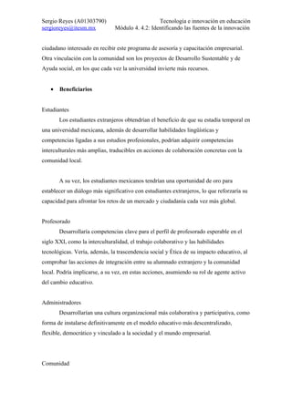 Sergio Reyes (A01303790)                         Tecnología e innovación en educación
sergioreyes@itesm.mx           Módulo 4. 4.2: Identificando las fuentes de la innovación


ciudadano interesado en recibir este programa de asesoría y capacitación empresarial.
Otra vinculación con la comunidad son los proyectos de Desarrollo Sustentable y de
Ayuda social, en los que cada vez la universidad invierte más recursos.


   •   Beneficiarios


Estudiantes
       Los estudiantes extranjeros obtendrían el beneficio de que su estadía temporal en
una universidad mexicana, además de desarrollar habilidades lingüísticas y
competencias ligadas a sus estudios profesionales, podrían adquirir competencias
interculturales más amplias, traducibles en acciones de colaboración concretas con la
comunidad local.


       A su vez, los estudiantes mexicanos tendrían una oportunidad de oro para
establecer un diálogo más significativo con estudiantes extranjeros, lo que reforzaría su
capacidad para afrontar los retos de un mercado y ciudadanía cada vez más global.


Profesorado
       Desarrollaría competencias clave para el perfil de profesorado esperable en el
siglo XXI, como la interculturalidad, el trabajo colaborativo y las habilidades
tecnológicas. Vería, además, la trascendencia social y ética de su impacto educativo, al
comprobar las acciones de integración entre su alumnado extranjero y la comunidad
local. Podría implicarse, a su vez, en estas acciones, asumiendo su rol de agente activo
del cambio educativo.


Administradores
       Desarrollarían una cultura organizacional más colaborativa y participativa, como
forma de instalarse definitivamente en el modelo educativo más descentralizado,
flexible, democrático y vinculado a la sociedad y el mundo empresarial.




Comunidad
 