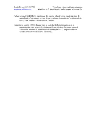 Sergio Reyes (A01303790)                        Tecnología e innovación en educación
sergioreyes@itesm.mx          Módulo 4. 4.2: Identificando las fuentes de la innovación


Fullan, Michael G (2002). El significado del cambio educativo: un cuarto de siglo de
        aprendizaje. Profesorado, revista de currículum y formación del profesorado, 6,
        (1-2), 1-14. España: Universidad de Granada.

Hopenhayn, Martín. (2002). Educar para la sociedad de la información y de la
      comunicación: una perspectiva latinoamericana. Revista Iberoamericana de
      Educación, número 30, septiembre-diciembre,(187-217). Organización de
      Estados Iberoamericanos (OEI Ediciones).
 