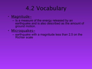 4.2 Vocabulary
• Magnitude-
  – Is a measure of the energy released by an
    earthquake and is also described as the amount of
    ground motion.
• Microquakes-
  – earthquake with a magnitude less than 2.5 on the
    Richter scale
 