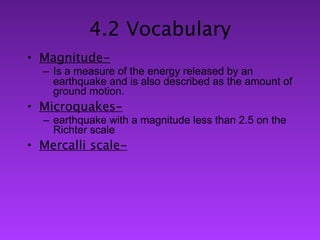 4.2 Vocabulary
• Magnitude-
  – Is a measure of the energy released by an
    earthquake and is also described as the amount of
    ground motion.
• Microquakes-
  – earthquake with a magnitude less than 2.5 on the
    Richter scale
• Mercalli scale-
 