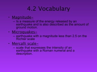 4.2 Vocabulary
• Magnitude-
  – Is a measure of the energy released by an
    earthquake and is also described as the amount of
    ground motion.
• Microquakes-
  – earthquake with a magnitude less than 2.5 on the
    Richter scale
• Mercalli scale-
  – scale that expresses the intensity of an
    earthquake with a Roman numeral and a
    description.
 