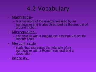 4.2 Vocabulary
• Magnitude-
  – Is a measure of the energy released by an
    earthquake and is also described as the amount of
    ground motion.
• Microquakes-
  – earthquake with a magnitude less than 2.5 on the
    Richter scale
• Mercalli scale-
  – scale that expresses the intensity of an
    earthquake with a Roman numeral and a
    description.
• Intensity-
 