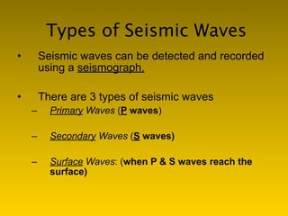 Types of Seismic Waves
•       Seismic waves can be detected and recorded
        using a seismograph.

•       There are 3 types of seismic waves
    –     Primary Waves (P waves)

    –     Secondary Waves (S waves)

    –     Surface Waves: (when P & S waves reach the
          surface)
 