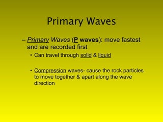 Primary Waves
– Primary Waves (P waves): move fastest
  and are recorded first
  • Can travel through solid & liquid

  • Compression waves- cause the rock particles
    to move together & apart along the wave
    direction
 