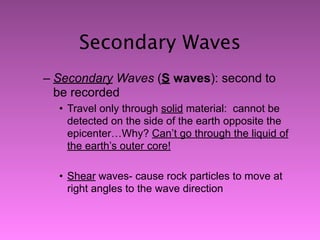 Secondary Waves
– Secondary Waves (S waves): second to
  be recorded
  • Travel only through solid material: cannot be
    detected on the side of the earth opposite the
    epicenter…Why? Can’t go through the liquid of
    the earth’s outer core!

  • Shear waves- cause rock particles to move at
    right angles to the wave direction
 