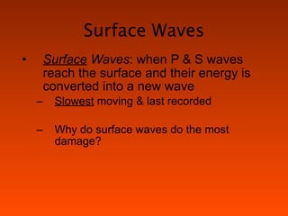 Surface Waves
•       Surface Waves: when P & S waves
        reach the surface and their energy is
        converted into a new wave
    –     Slowest moving & last recorded

    –     Why do surface waves do the most
          damage?
 