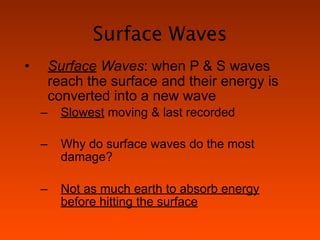 Surface Waves
•       Surface Waves: when P & S waves
        reach the surface and their energy is
        converted into a new wave
    –     Slowest moving & last recorded

    –     Why do surface waves do the most
          damage?

    –     Not as much earth to absorb energy
          before hitting the surface
 