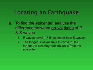 Locating an Earthquake
a. To find the epicenter, analyze the
   difference between arrival times of P
   & S waves
     i. P waves travel 1.7 times faster than S waves
     ii. The longer S waves take to come in, the
         farther the seismograph station is from the
         epicenter
 