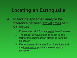 Locating an Earthquake
a. To find the epicenter, analyze the
   difference between arrival times of P
   & S waves
     i. P waves travel 1.7 times faster than S waves
     ii. The longer S waves take to come in, the
          farther the seismograph station is from the
          epicenter
     iii. Plot epicenter distances from 3 stations and
          the intersection point is the earthquake
          epicenter
 