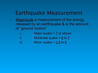 Earthquake Measurement
– Magnitude a measurement of the energy
  released by an earthquake & is the amount
  of “ground motion”
     i.      Major quake = 7 or above
     ii.     Moderate quake = 6 to 7
     iii.    Minor quake = 2.5 to 6
 