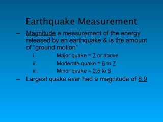 Earthquake Measurement
– Magnitude a measurement of the energy
  released by an earthquake & is the amount
  of “ground motion”
     i.      Major quake = 7 or above
     ii.     Moderate quake = 6 to 7
     iii.    Minor quake = 2.5 to 6
– Largest quake ever had a magnitude of 8.9
 