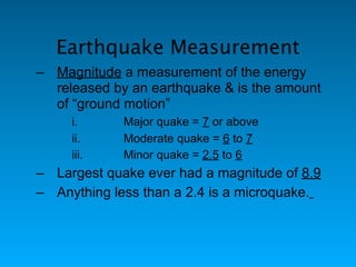 Earthquake Measurement
– Magnitude a measurement of the energy
  released by an earthquake & is the amount
  of “ground motion”
     i.      Major quake = 7 or above
     ii.     Moderate quake = 6 to 7
     iii.    Minor quake = 2.5 to 6
– Largest quake ever had a magnitude of 8.9
– Anything less than a 2.4 is a microquake.
 