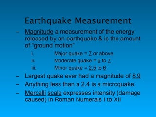 Earthquake Measurement
– Magnitude a measurement of the energy
  released by an earthquake & is the amount
  of “ground motion”
     i.      Major quake = 7 or above
     ii.     Moderate quake = 6 to 7
     iii.    Minor quake = 2.5 to 6
– Largest quake ever had a magnitude of 8.9
– Anything less than a 2.4 is a microquake.
– Mercalli scale expresses intensity (damage
  caused) in Roman Numerals I to XII
 