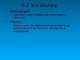 4.2 Vocabulary
• Seismograph-
  – instrument used to detect and record seismic
    directions
• P Waves-
  – primary wave: the fastest wave generated by an
    earthquake and the first to be recorded by a
    seismograph.
 