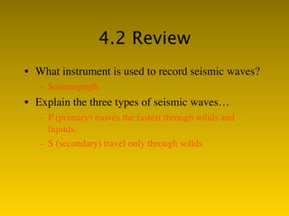 4.2 Review
• What instrument is used to record seismic waves?
   – Seismograph
• Explain the three types of seismic waves…
   – P (primary) moves the fastest through solids and
     liquids.
   – S (secondary) travel only through solids
 
