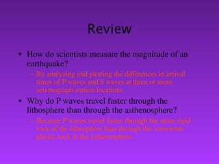 Review
• How do scientists measure the magnitude of an
  earthquake?
   – By analyzing and plotting the differences in arrival
     times of P waves and S waves at three or more
     seismograph station locations
• Why do P waves travel faster through the
  lithosphere than through the asthenosphere?
   – Because P waves travel faster through the more rigid
     rock of the lithosphere than through the somewhat
     plastic rock in the asthenosphere.
 