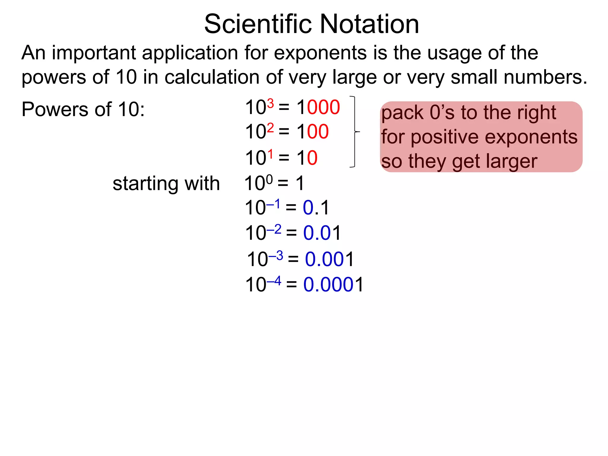 100 = 1
101 = 10
102 = 100
103 = 1000
10–1 = 0.1
10–2 = 0.01
10–3 = 0.001
10–4 = 0.0001
Scientific Notation
An important application for exponents is the usage of the
powers of 10 in calculation of very large or very small numbers.
Powers of 10:
starting with
pack 0’s to the right
for positive exponents
so they get larger
 
