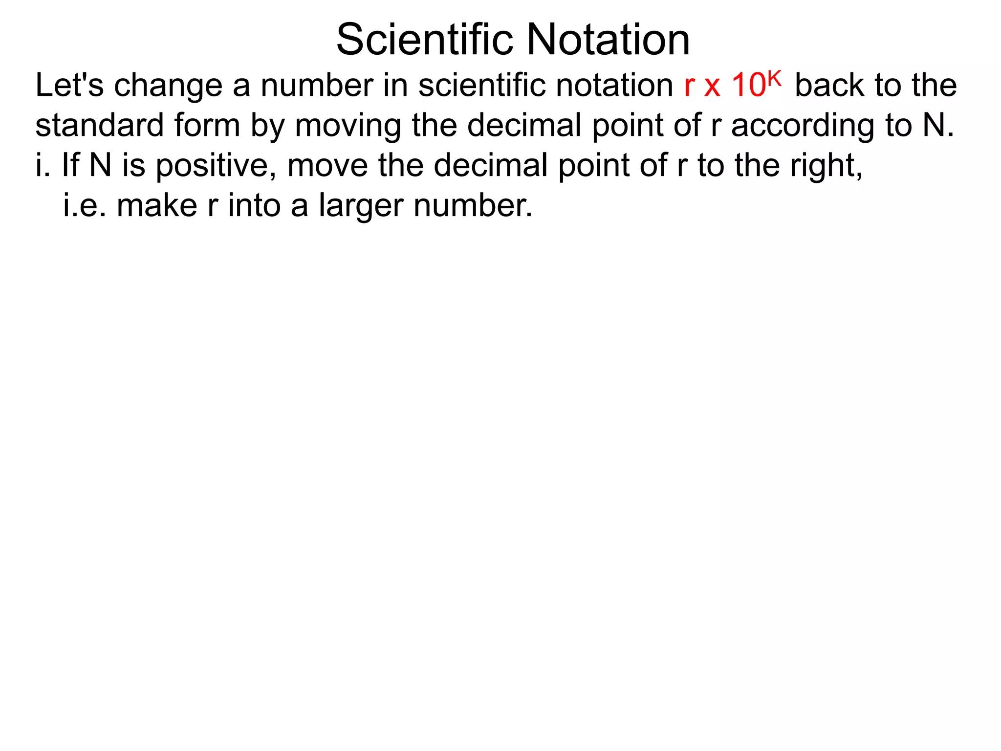 Scientific Notation
Let's change a number in scientific notation r x 10K back to the
standard form by moving the decimal point of r according to N.
i. If N is positive, move the decimal point of r to the right,
i.e. make r into a larger number.
 