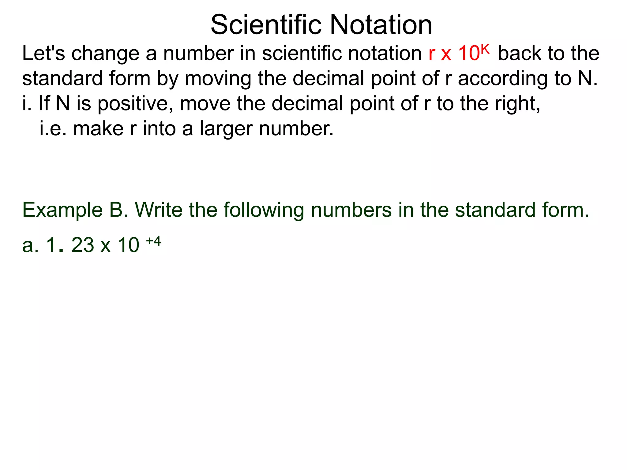 Scientific Notation
Example B. Write the following numbers in the standard form.
a. 1. 23 x 10 +4
Let's change a number in scientific notation r x 10K back to the
standard form by moving the decimal point of r according to N.
i. If N is positive, move the decimal point of r to the right,
i.e. make r into a larger number.
 