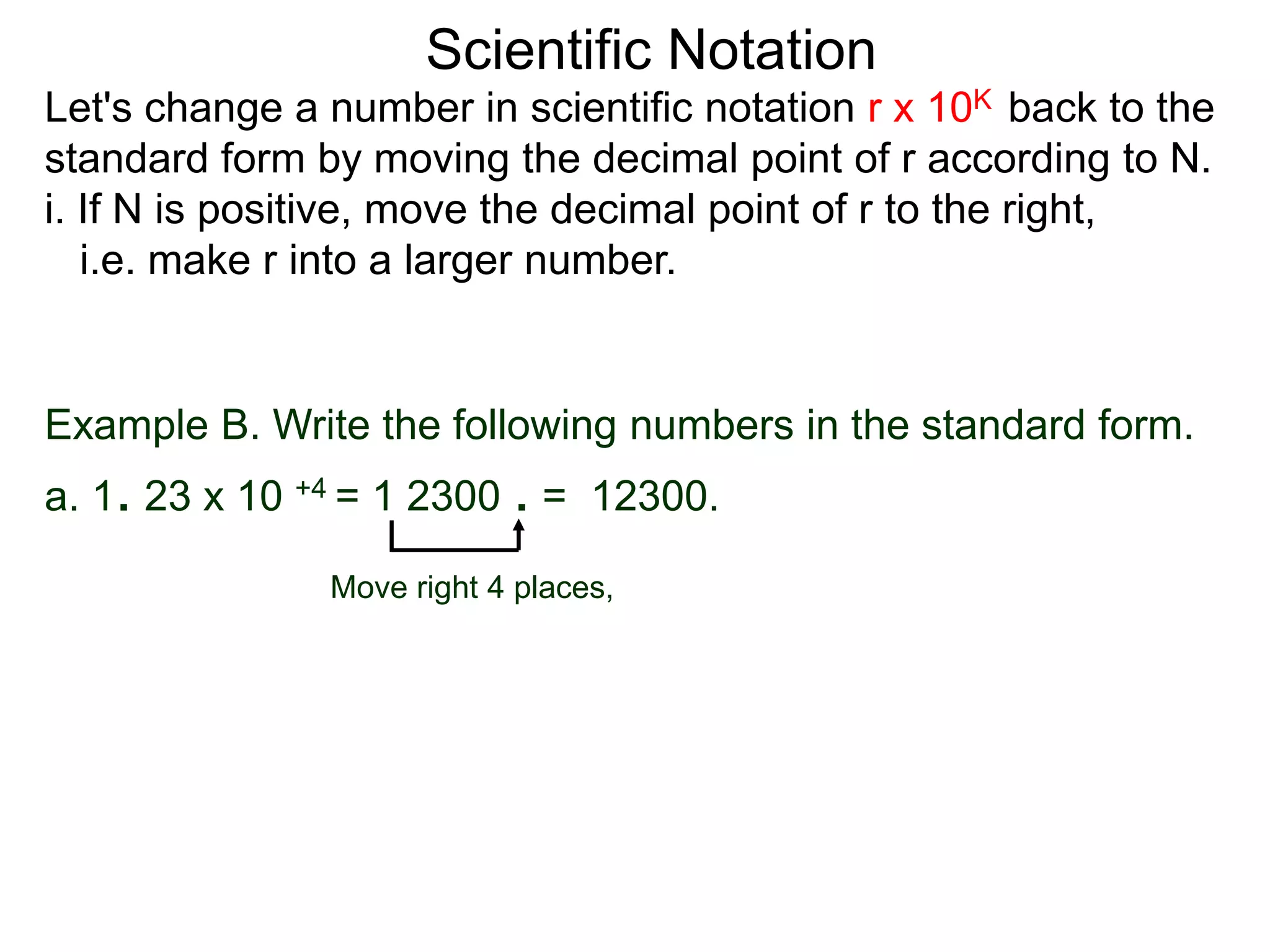 Scientific Notation
Move right 4 places,
Example B. Write the following numbers in the standard form.
a. 1. 23 x 10 +4 = 1 2300 . = 12300.
Let's change a number in scientific notation r x 10K back to the
standard form by moving the decimal point of r according to N.
i. If N is positive, move the decimal point of r to the right,
i.e. make r into a larger number.
 