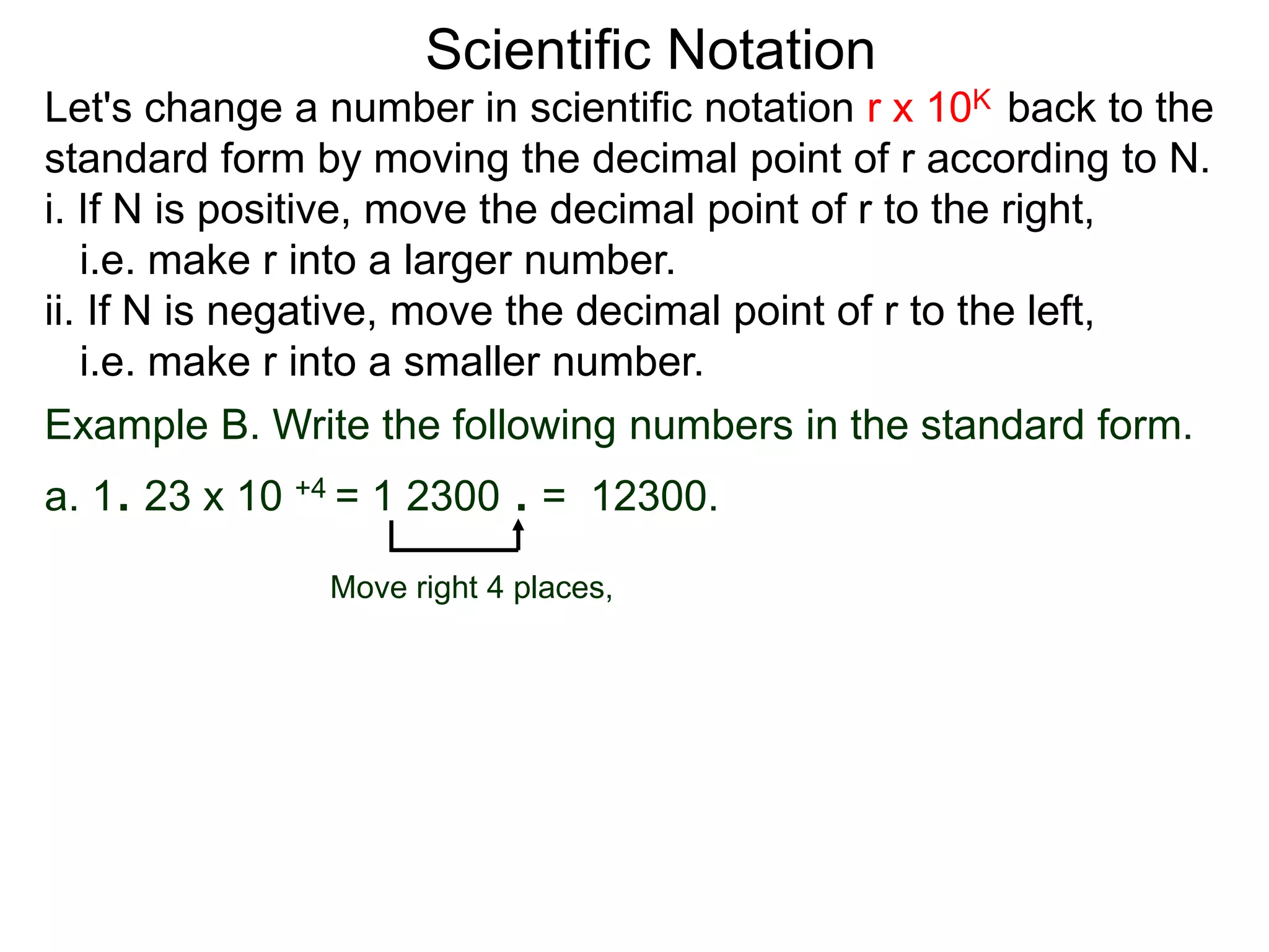 Scientific Notation
Move right 4 places,
Example B. Write the following numbers in the standard form.
a. 1. 23 x 10 +4 = 1 2300 . = 12300.
Let's change a number in scientific notation r x 10K back to the
standard form by moving the decimal point of r according to N.
i. If N is positive, move the decimal point of r to the right,
i.e. make r into a larger number.
ii. If N is negative, move the decimal point of r to the left,
i.e. make r into a smaller number.
 