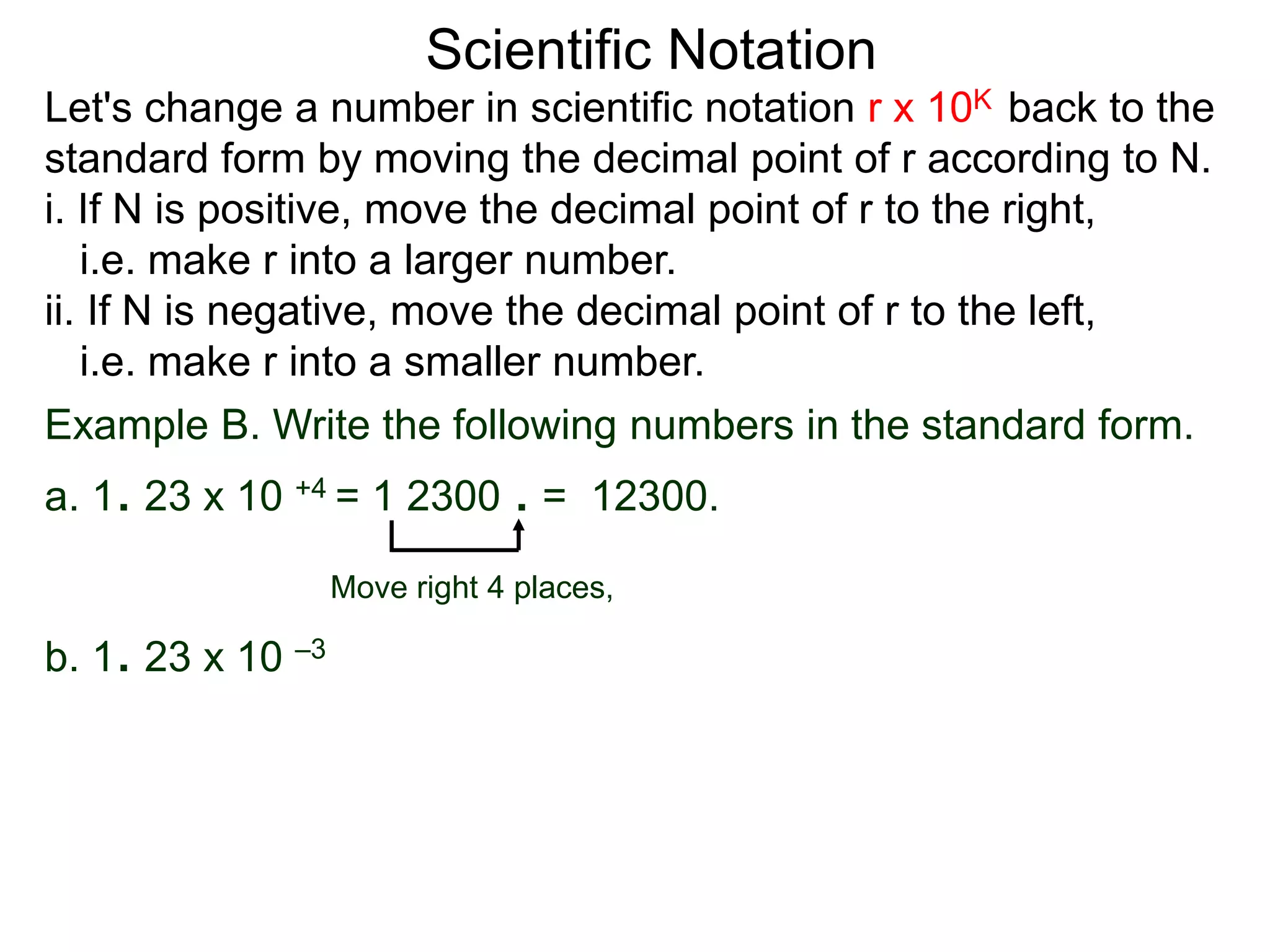 Scientific Notation
Move right 4 places,
Example B. Write the following numbers in the standard form.
a. 1. 23 x 10 +4 = 1 2300 . = 12300.
b. 1. 23 x 10 –3
Let's change a number in scientific notation r x 10K back to the
standard form by moving the decimal point of r according to N.
i. If N is positive, move the decimal point of r to the right,
i.e. make r into a larger number.
ii. If N is negative, move the decimal point of r to the left,
i.e. make r into a smaller number.
 