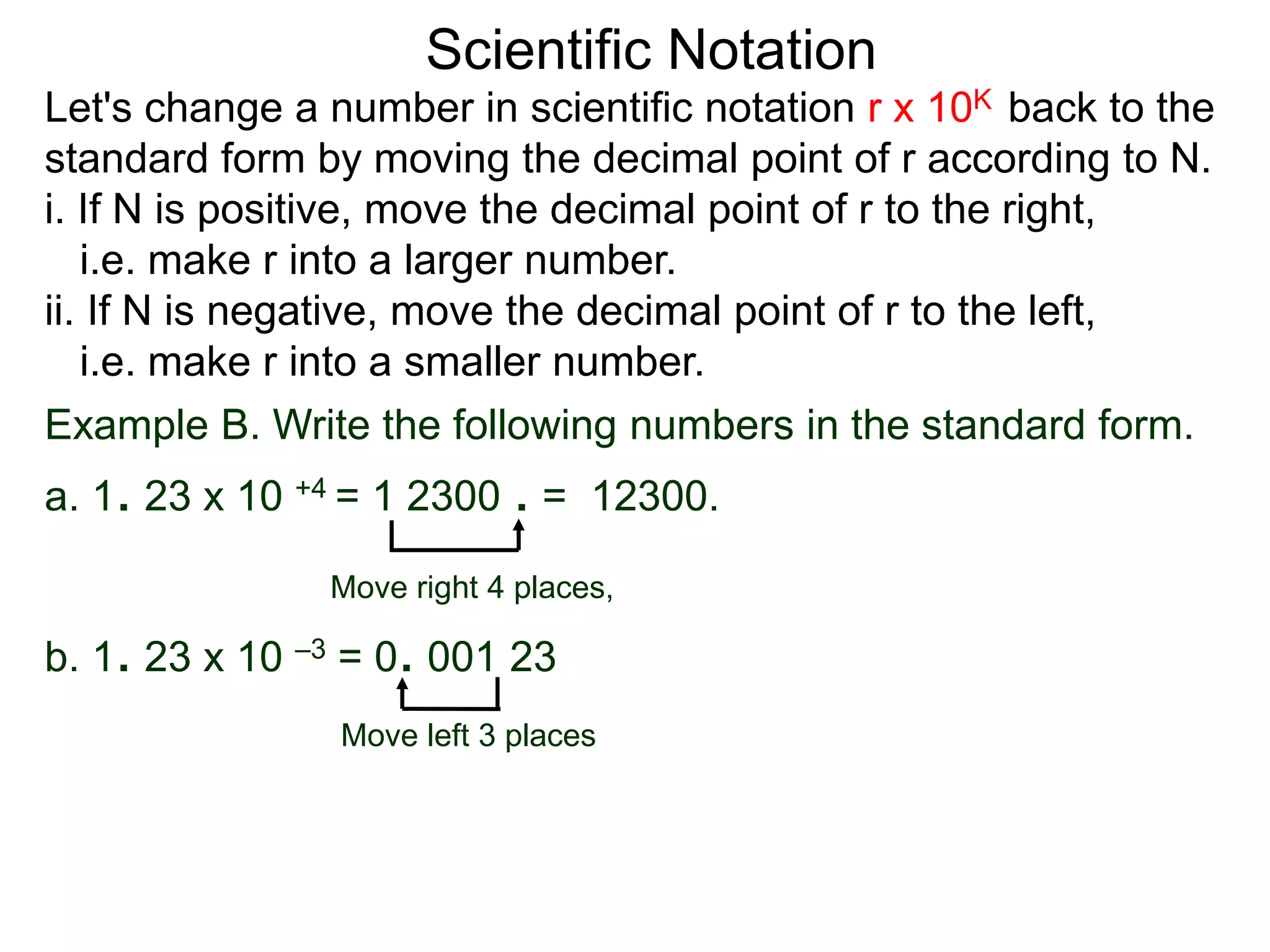 Scientific Notation
Move right 4 places,
Move left 3 places
Example B. Write the following numbers in the standard form.
a. 1. 23 x 10 +4 = 1 2300 . = 12300.
b. 1. 23 x 10 –3 = 0. 001 23
Let's change a number in scientific notation r x 10K back to the
standard form by moving the decimal point of r according to N.
i. If N is positive, move the decimal point of r to the right,
i.e. make r into a larger number.
ii. If N is negative, move the decimal point of r to the left,
i.e. make r into a smaller number.
 