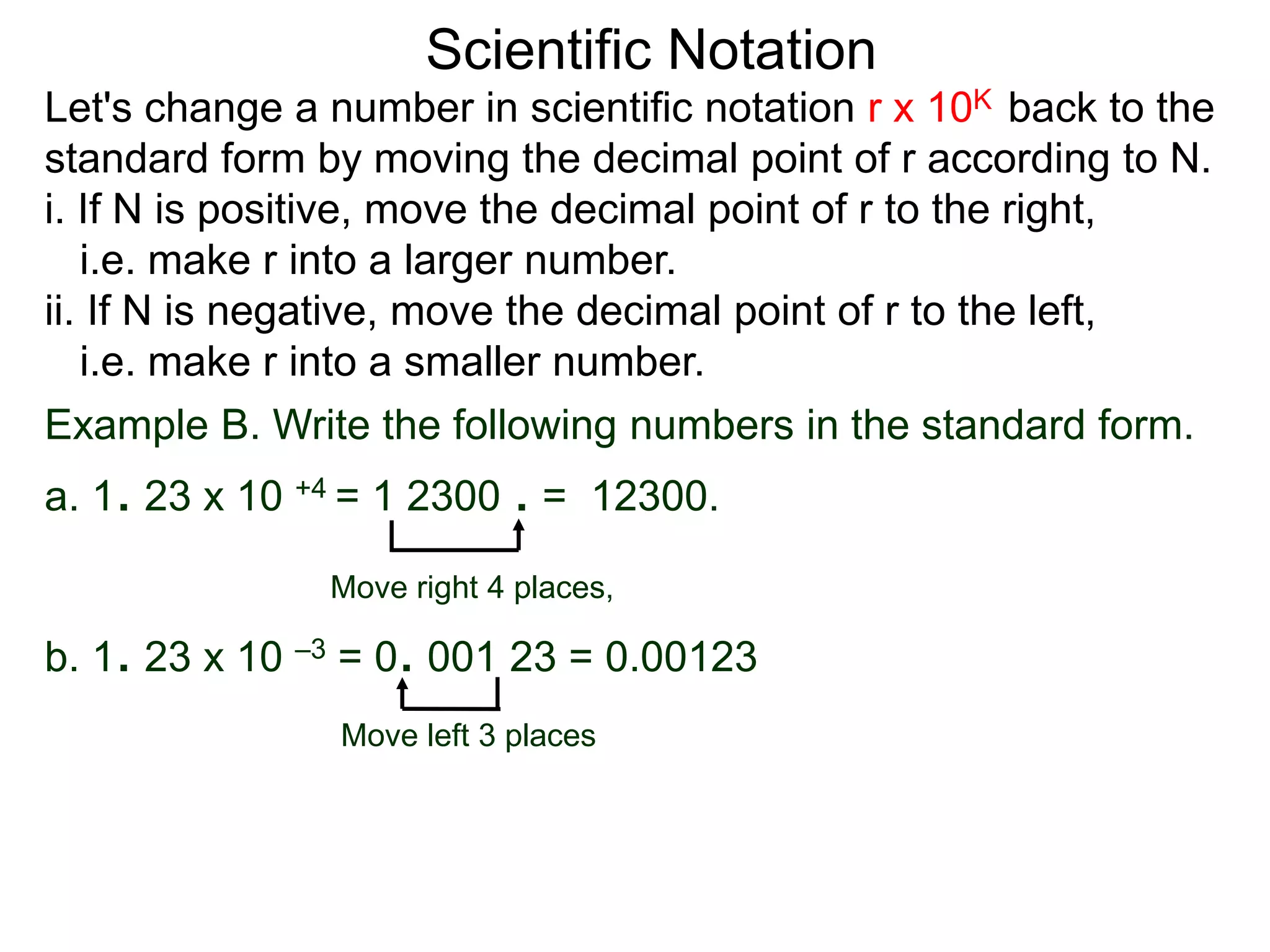 Scientific Notation
Move right 4 places,
Move left 3 places
Example B. Write the following numbers in the standard form.
a. 1. 23 x 10 +4 = 1 2300 . = 12300.
b. 1. 23 x 10 –3 = 0. 001 23 = 0.00123
Let's change a number in scientific notation r x 10K back to the
standard form by moving the decimal point of r according to N.
i. If N is positive, move the decimal point of r to the right,
i.e. make r into a larger number.
ii. If N is negative, move the decimal point of r to the left,
i.e. make r into a smaller number.
 