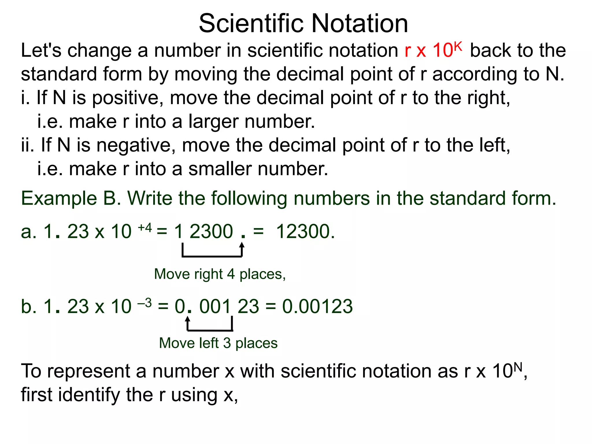 Scientific Notation
Move right 4 places,
Move left 3 places
Example B. Write the following numbers in the standard form.
a. 1. 23 x 10 +4 = 1 2300 . = 12300.
b. 1. 23 x 10 –3 = 0. 001 23 = 0.00123
To represent a number x with scientific notation as r x 10N,
first identify the r using x,
Let's change a number in scientific notation r x 10K back to the
standard form by moving the decimal point of r according to N.
i. If N is positive, move the decimal point of r to the right,
i.e. make r into a larger number.
ii. If N is negative, move the decimal point of r to the left,
i.e. make r into a smaller number.
 