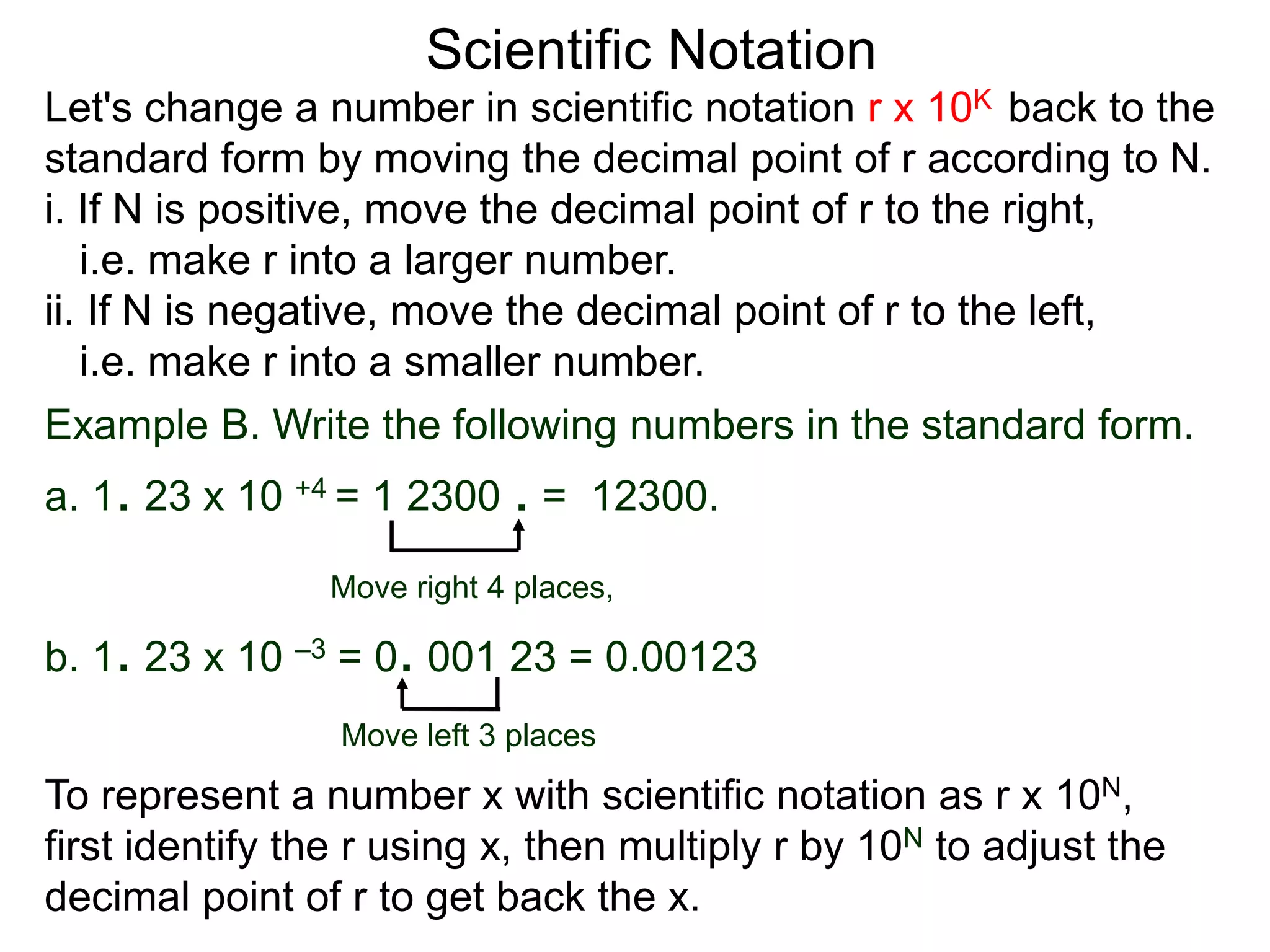 Scientific Notation
Let's change a number in scientific notation r x 10K back to the
standard form by moving the decimal point of r according to N.
i. If N is positive, move the decimal point of r to the right,
i.e. make r into a larger number.
ii. If N is negative, move the decimal point of r to the left,
i.e. make r into a smaller number.
Move right 4 places,
Move left 3 places
Example B. Write the following numbers in the standard form.
a. 1. 23 x 10 +4 = 1 2300 . = 12300.
b. 1. 23 x 10 –3 = 0. 001 23 = 0.00123
To represent a number x with scientific notation as r x 10N,
first identify the r using x, then multiply r by 10N to adjust the
decimal point of r to get back the x.
 