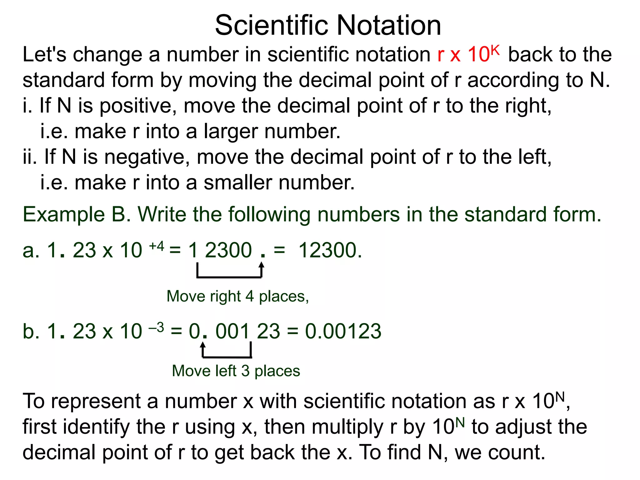 Scientific Notation
Let's change a number in scientific notation r x 10K back to the
standard form by moving the decimal point of r according to N.
i. If N is positive, move the decimal point of r to the right,
i.e. make r into a larger number.
ii. If N is negative, move the decimal point of r to the left,
i.e. make r into a smaller number.
Move right 4 places,
Move left 3 places
Example B. Write the following numbers in the standard form.
a. 1. 23 x 10 +4 = 1 2300 . = 12300.
b. 1. 23 x 10 –3 = 0. 001 23 = 0.00123
To represent a number x with scientific notation as r x 10N,
first identify the r using x, then multiply r by 10N to adjust the
decimal point of r to get back the x. To find N, we count.
 
