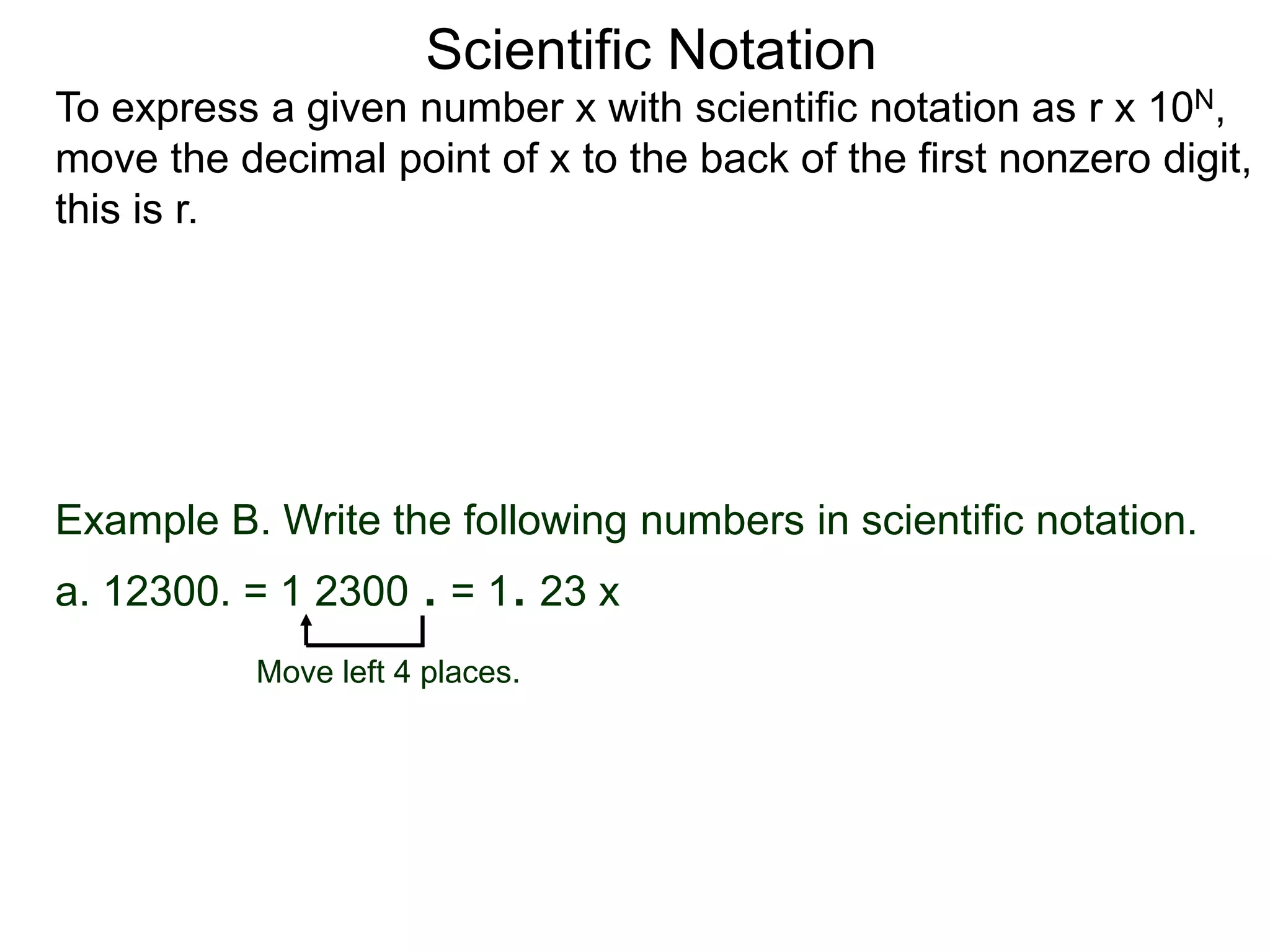 Scientific Notation
To express a given number x with scientific notation as r x 10N,
move the decimal point of x to the back of the first nonzero digit,
this is r.
Move left 4 places.
Example B. Write the following numbers in scientific notation.
a. 12300. = 1 2300 . = 1. 23 x
 