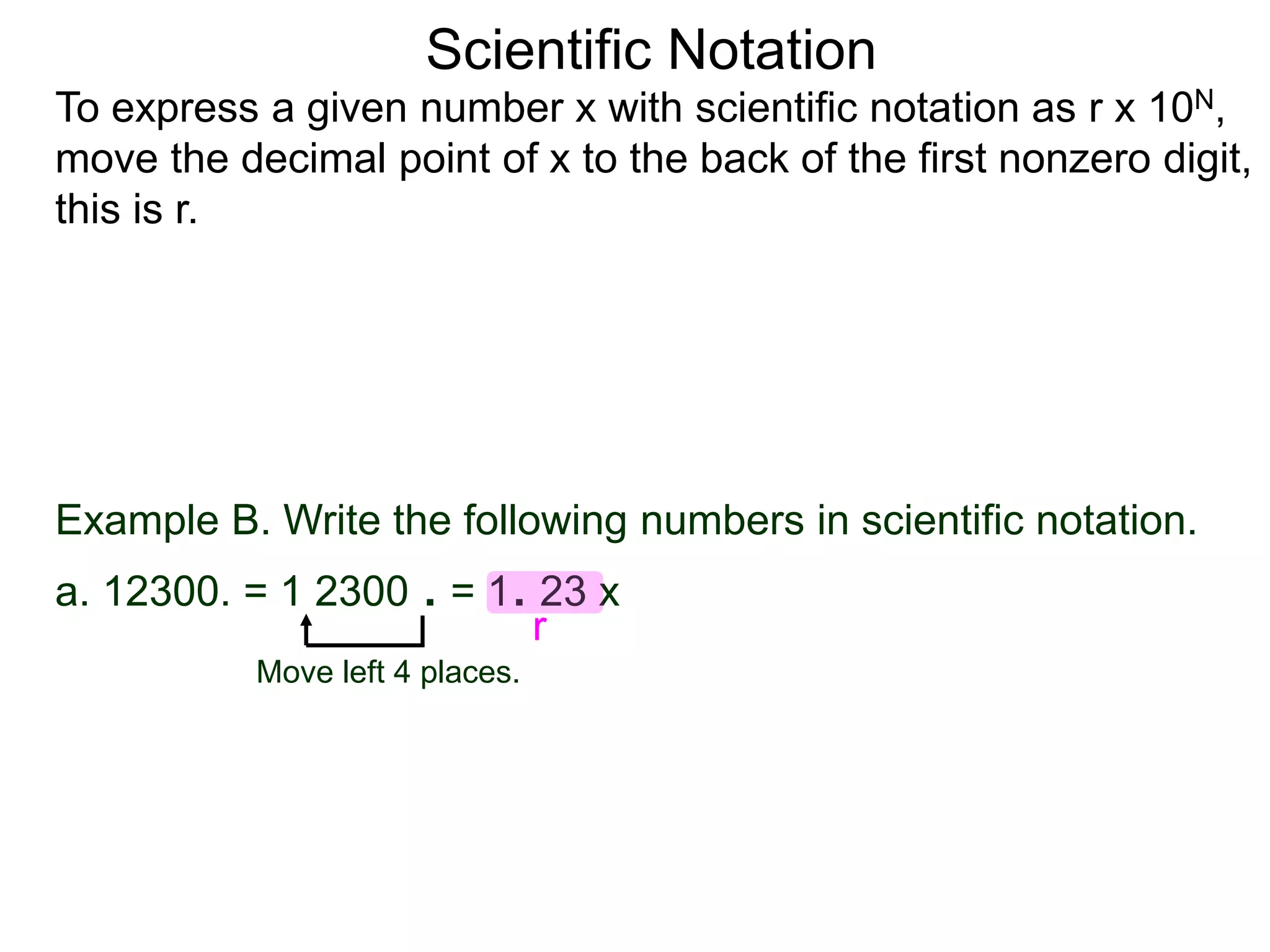 Scientific Notation
To express a given number x with scientific notation as r x 10N,
move the decimal point of x to the back of the first nonzero digit,
this is r.
Move left 4 places.
Example B. Write the following numbers in scientific notation.
a. 12300. = 1 2300 . = 1. 23 x
r
 